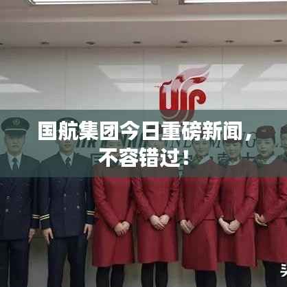 国航集团今日重磅新闻,不容错过!