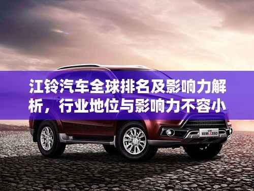 江铃汽车全球排名及影响力解析,行业地位与影响力不容小觑