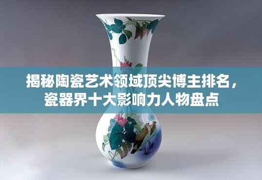 揭秘陶瓷艺术领域顶尖博主排名,瓷器界十大影响力人物盘点